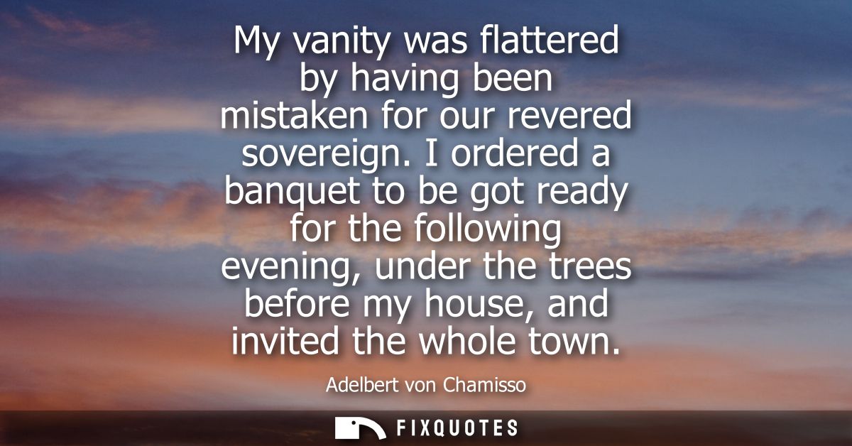 My vanity was flattered by having been mistaken for our revered sovereign. I ordered a banquet to be got ready for the f