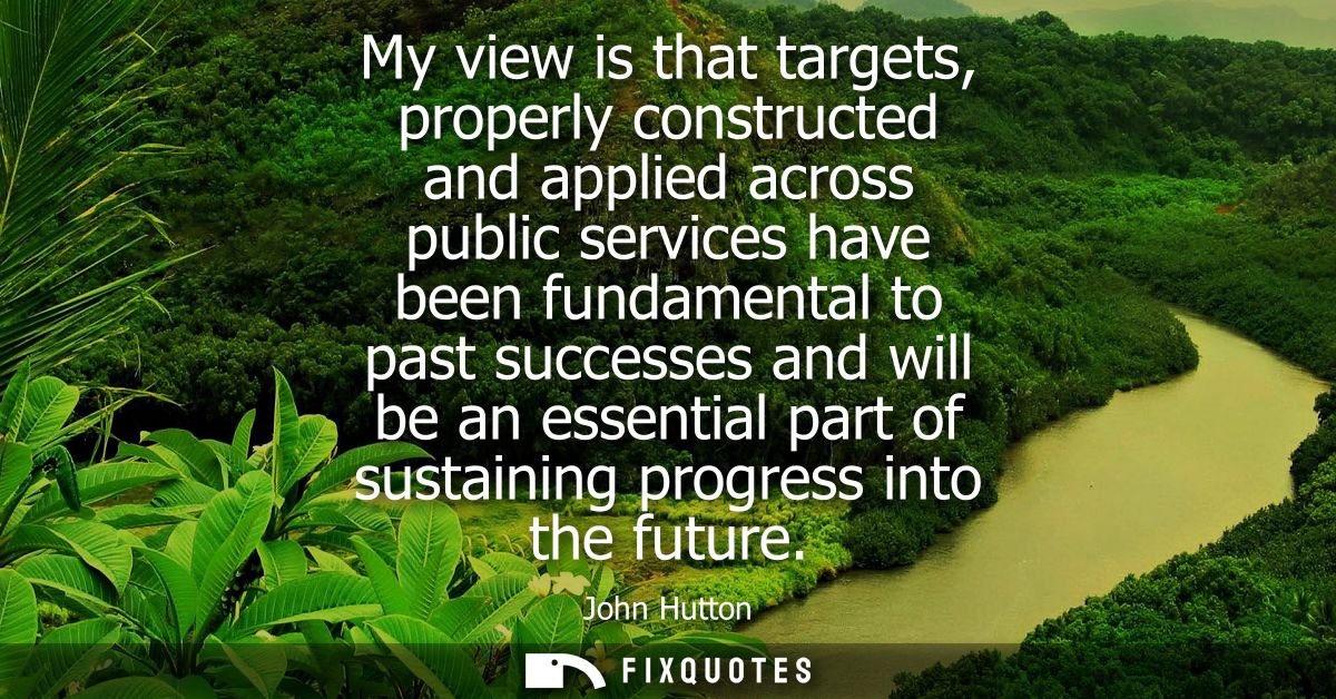 My view is that targets, properly constructed and applied across public services have been fundamental to past successes