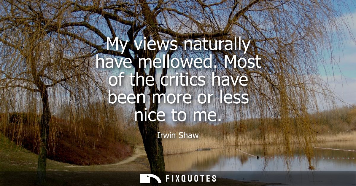 My views naturally have mellowed. Most of the critics have been more or less nice to me