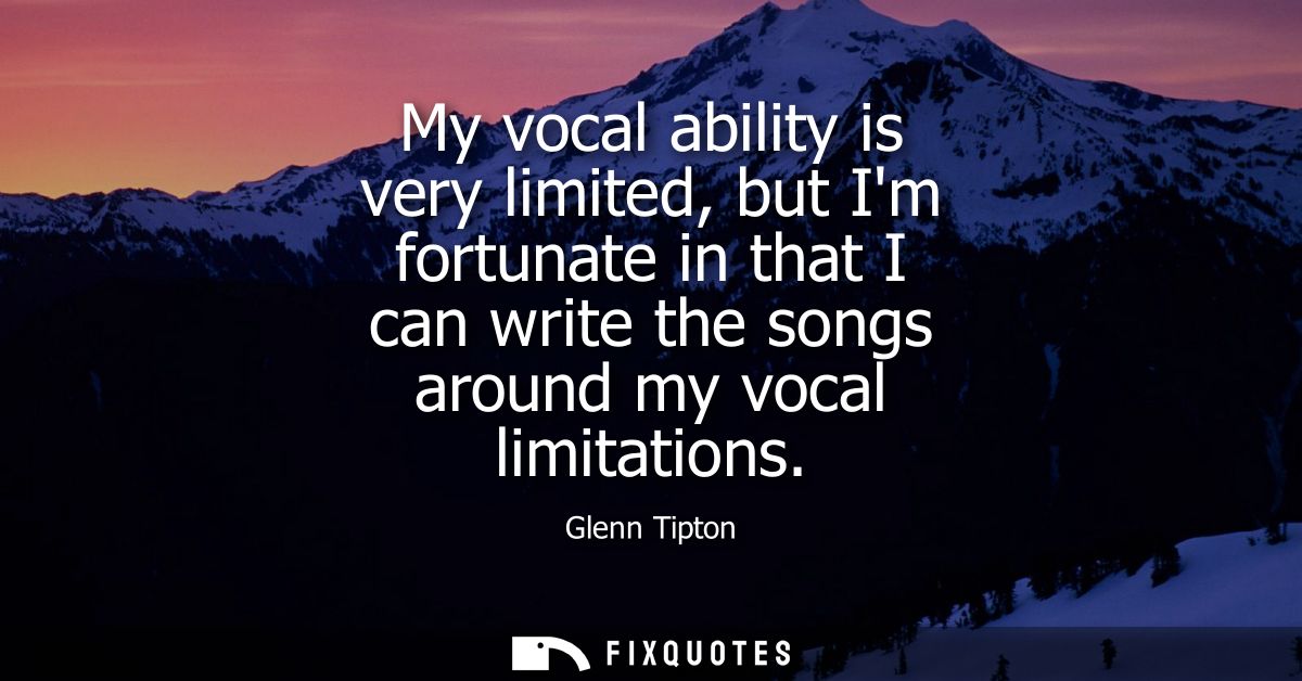 My vocal ability is very limited, but Im fortunate in that I can write the songs around my vocal limitations