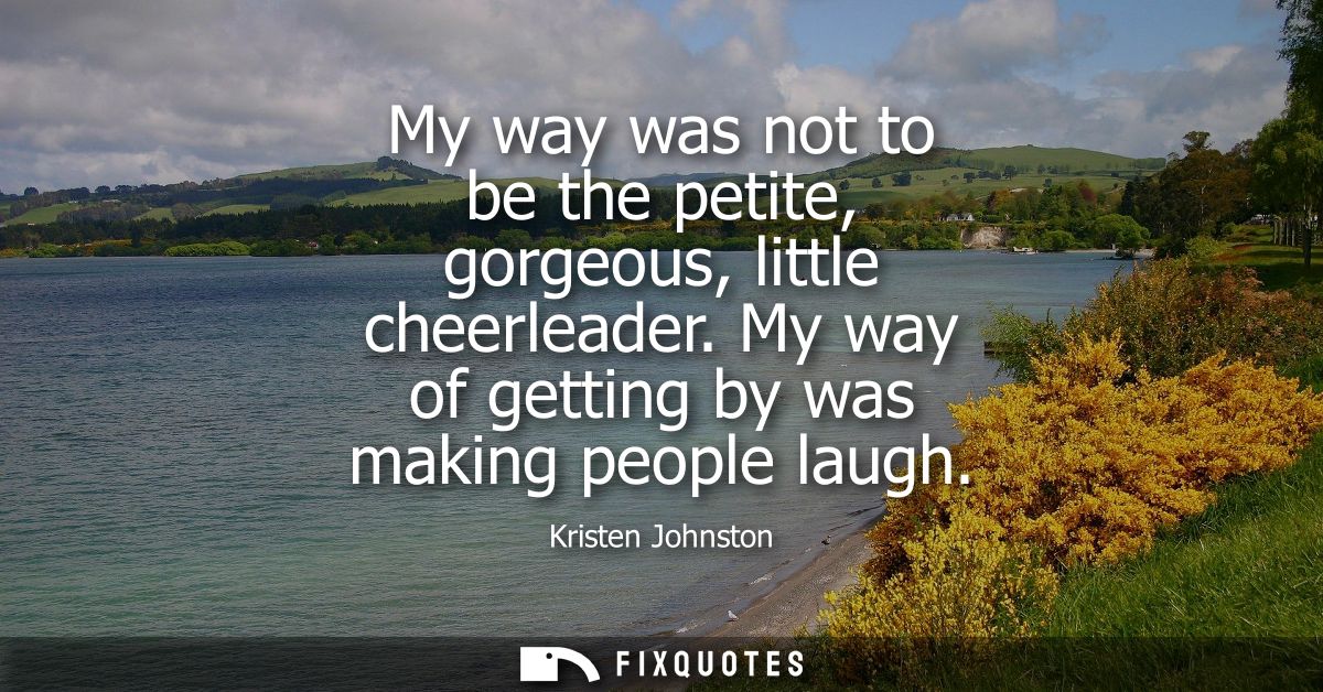 My way was not to be the petite, gorgeous, little cheerleader. My way of getting by was making people laugh