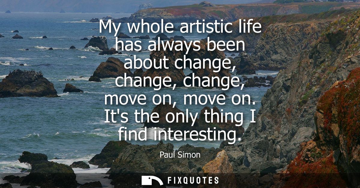 My whole artistic life has always been about change, change, change, move on, move on. Its the only thing I find interes