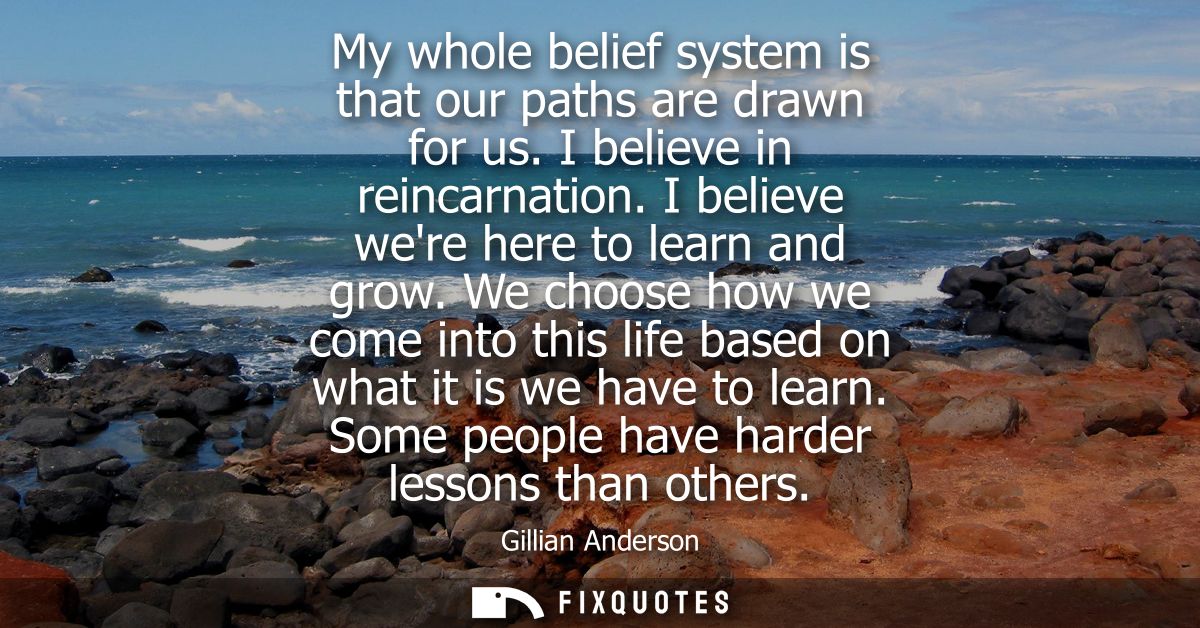 My whole belief system is that our paths are drawn for us. I believe in reincarnation. I believe were here to learn and 