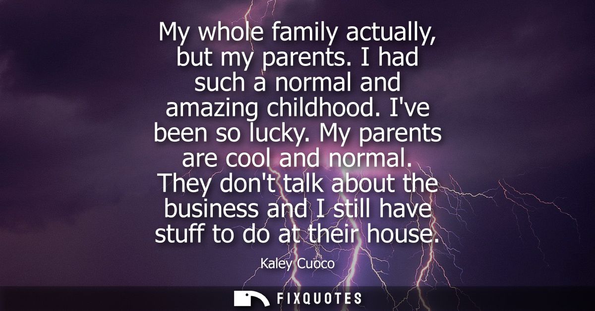 My whole family actually, but my parents. I had such a normal and amazing childhood. Ive been so lucky. My parents are c