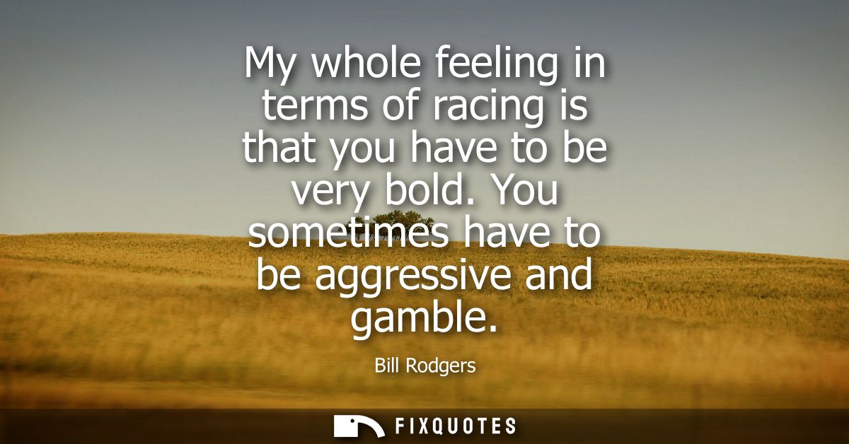 My whole feeling in terms of racing is that you have to be very bold. You sometimes have to be aggressive and gamble