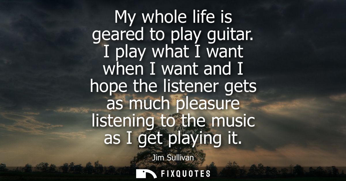 My whole life is geared to play guitar. I play what I want when I want and I hope the listener gets as much pleasure lis