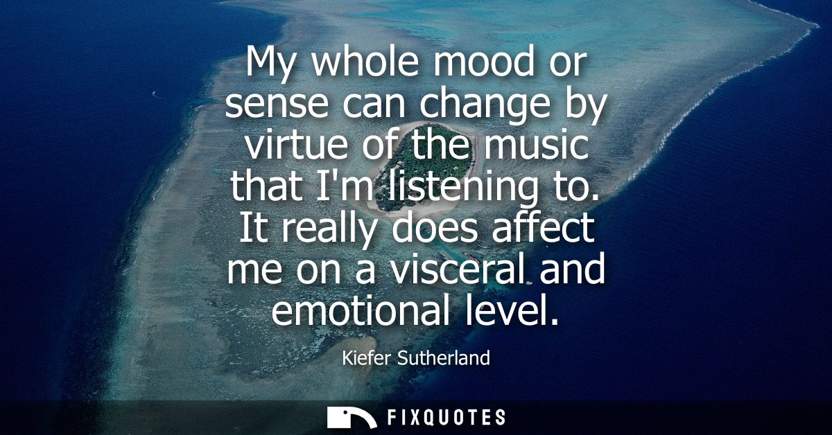 My whole mood or sense can change by virtue of the music that Im listening to. It really does affect me on a visceral an