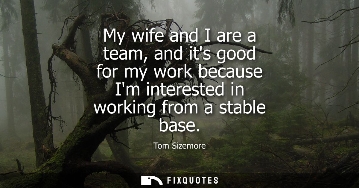 My wife and I are a team, and its good for my work because Im interested in working from a stable base