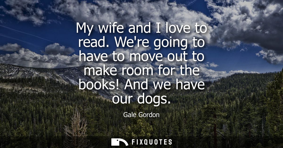 My wife and I love to read. Were going to have to move out to make room for the books! And we have our dogs