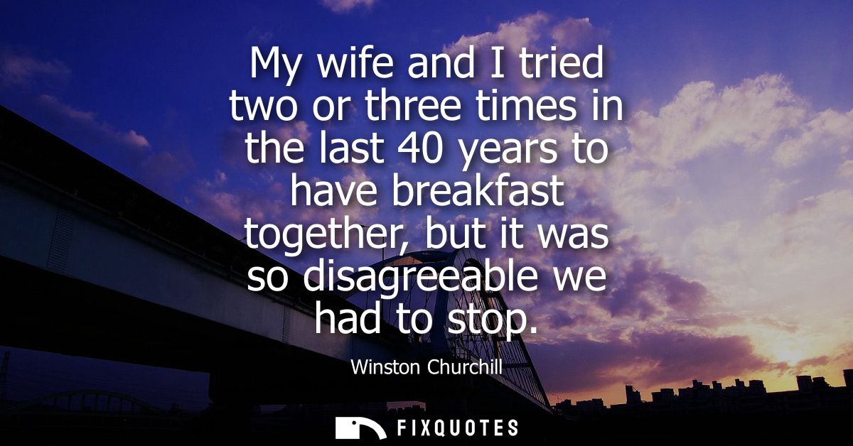 My wife and I tried two or three times in the last 40 years to have breakfast together, but it was so disagreeable we ha