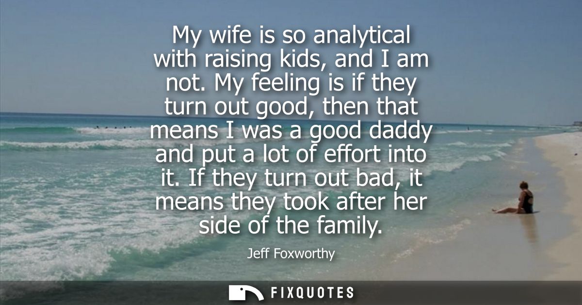 My wife is so analytical with raising kids, and I am not. My feeling is if they turn out good, then that means I was a g