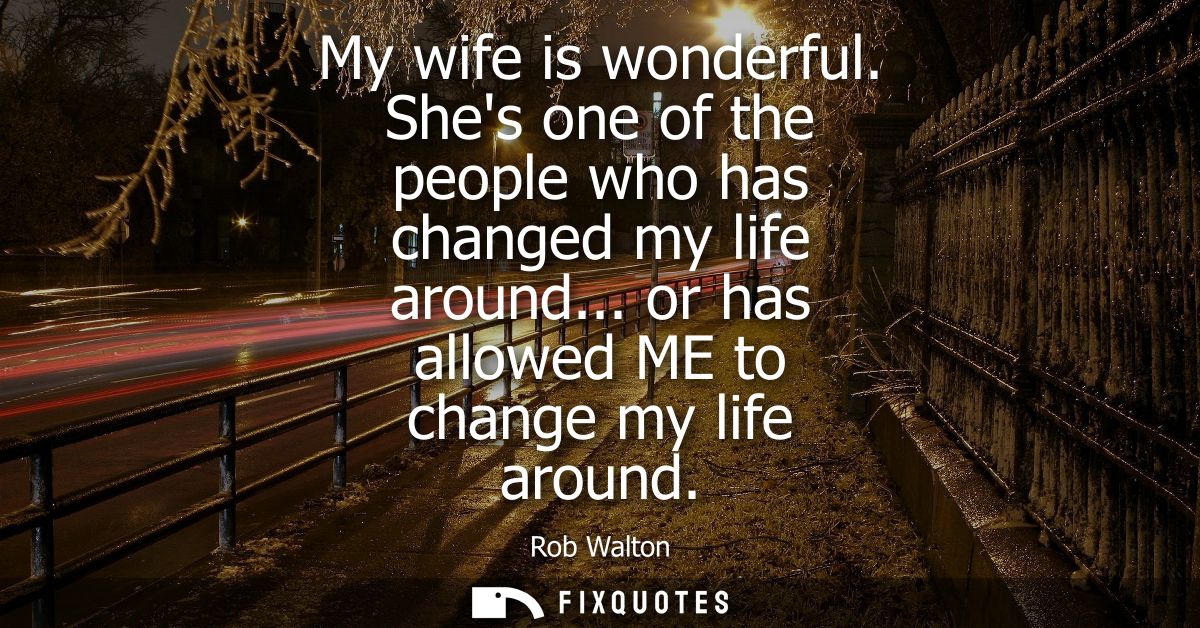 My wife is wonderful. Shes one of the people who has changed my life around... or has allowed ME to change my life aroun