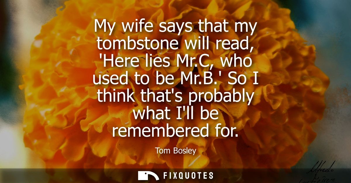 My wife says that my tombstone will read, Here lies Mr.C, who used to be Mr.B. So I think thats probably what Ill be rem