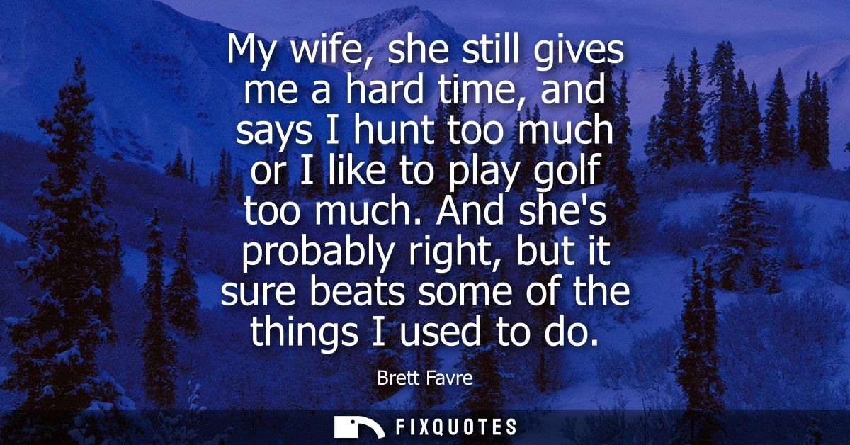My wife, she still gives me a hard time, and says I hunt too much or I like to play golf too much. And shes probably rig