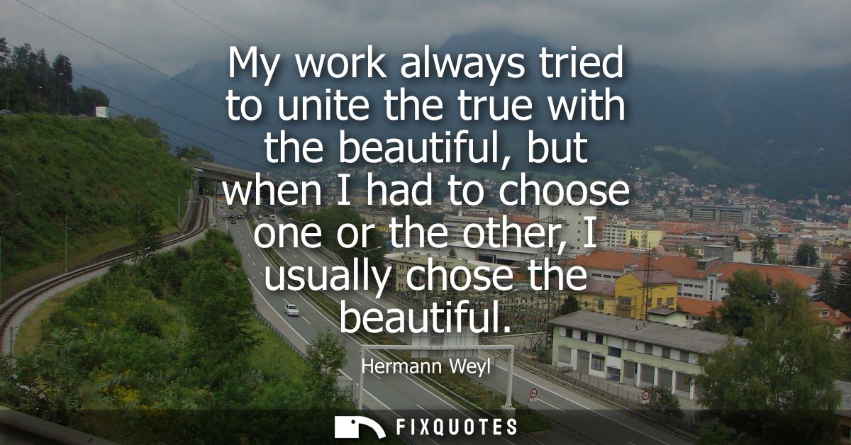 My work always tried to unite the true with the beautiful, but when I had to choose one or the other, I usually chose th