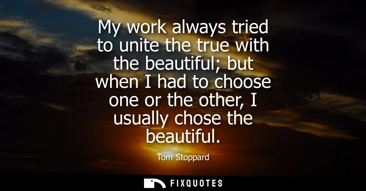 My work always tried to unite the true with the beautiful but when I had to choose one or the other, I usually chose the
