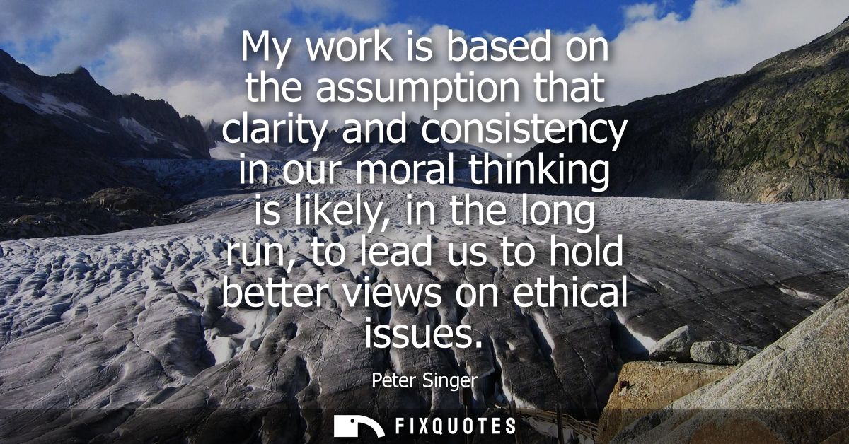 My work is based on the assumption that clarity and consistency in our moral thinking is likely, in the long run, to lea