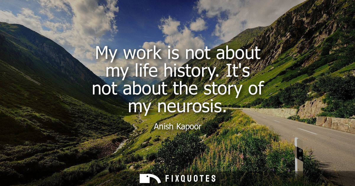 My work is not about my life history. Its not about the story of my neurosis