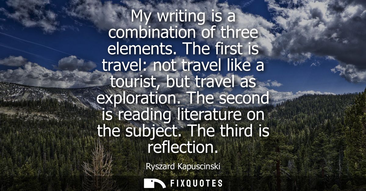 My writing is a combination of three elements. The first is travel: not travel like a tourist, but travel as exploration