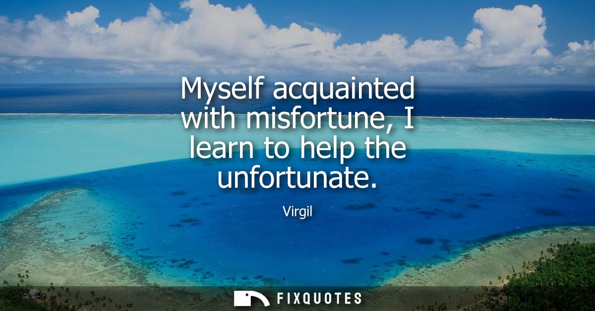 Myself acquainted with misfortune, I learn to help the unfortunate