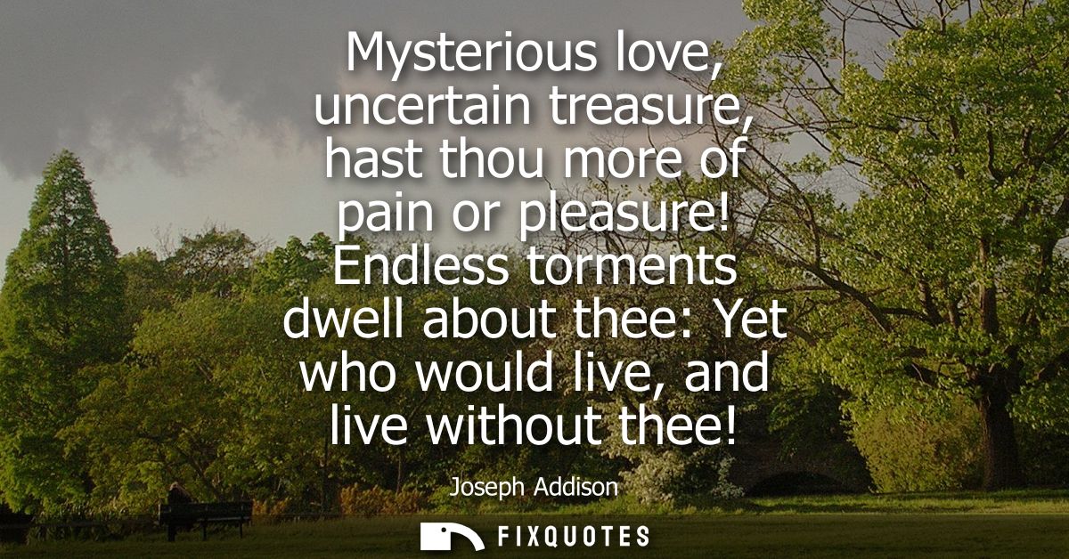Mysterious love, uncertain treasure, hast thou more of pain or pleasure! Endless torments dwell about thee: Yet who woul