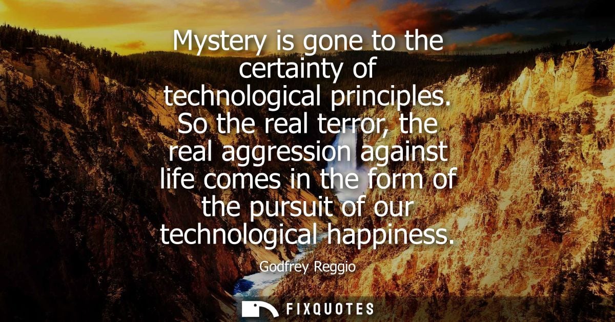 Mystery is gone to the certainty of technological principles. So the real terror, the real aggression against life comes
