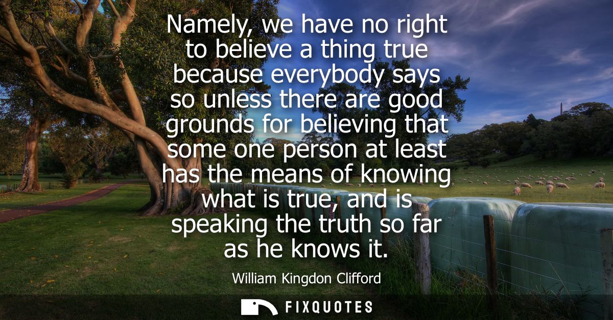 Namely, we have no right to believe a thing true because everybody says so unless there are good grounds for believing t