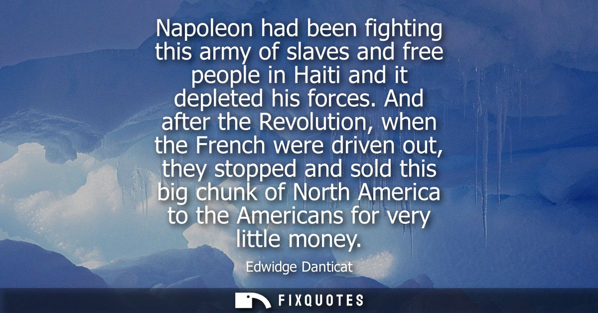 Napoleon had been fighting this army of slaves and free people in Haiti and it depleted his forces. And after the Revolu