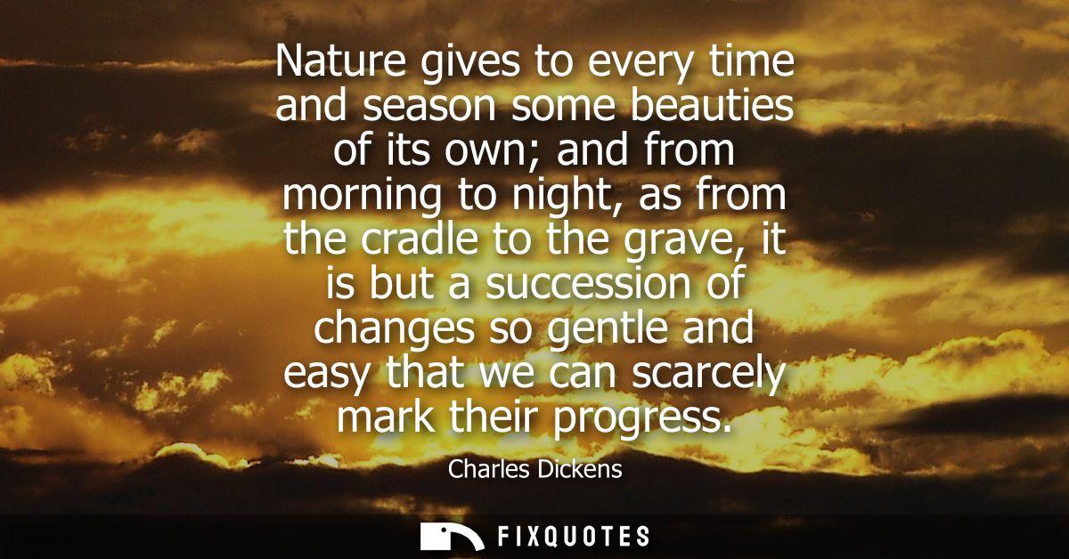 Nature gives to every time and season some beauties of its own and from morning to night, as from the cradle to the grav