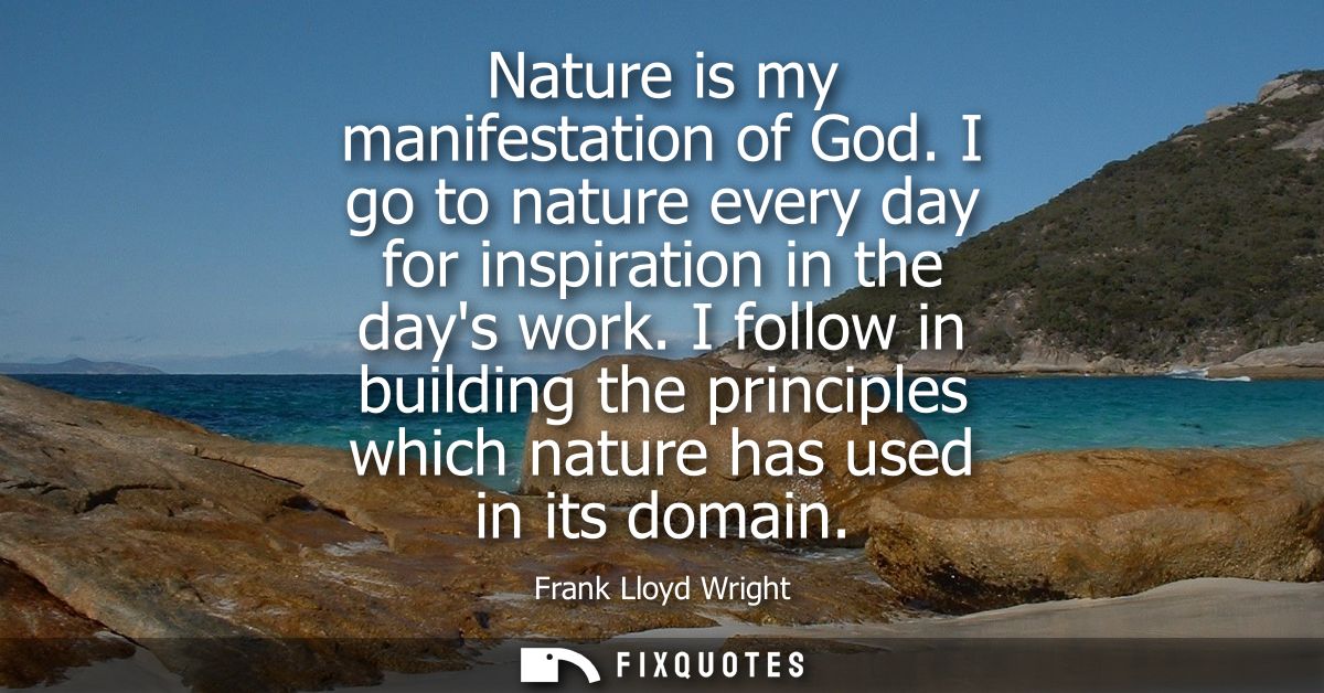 Nature is my manifestation of God. I go to nature every day for inspiration in the days work. I follow in building the p