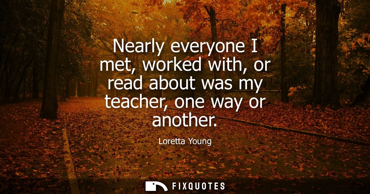 Nearly everyone I met, worked with, or read about was my teacher, one way or another
