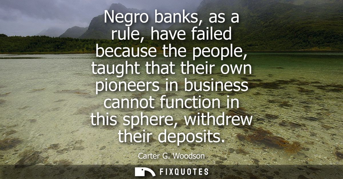 Negro banks, as a rule, have failed because the people, taught that their own pioneers in business cannot function in th