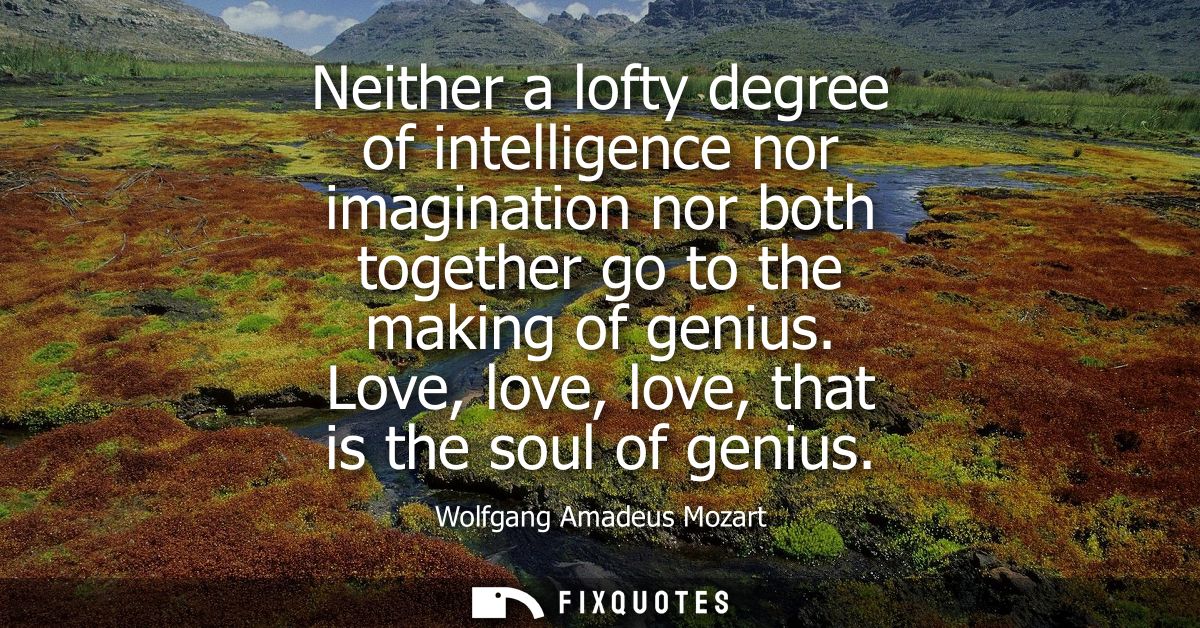 Neither a lofty degree of intelligence nor imagination nor both together go to the making of genius. Love, love, love, t