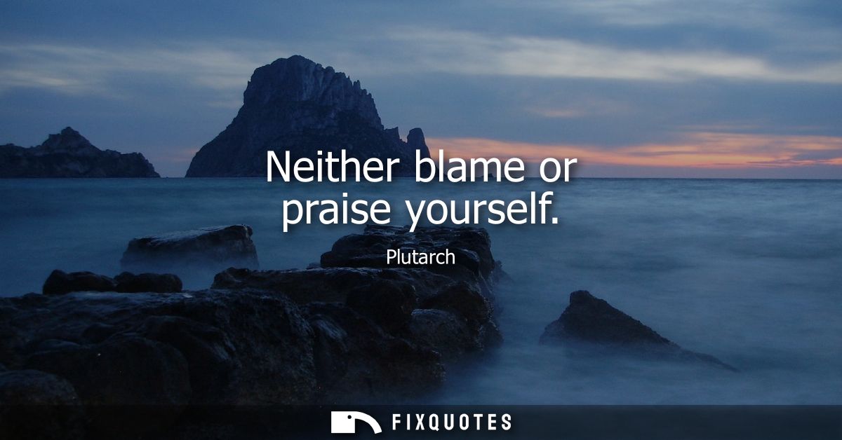 Neither blame or praise yourself
