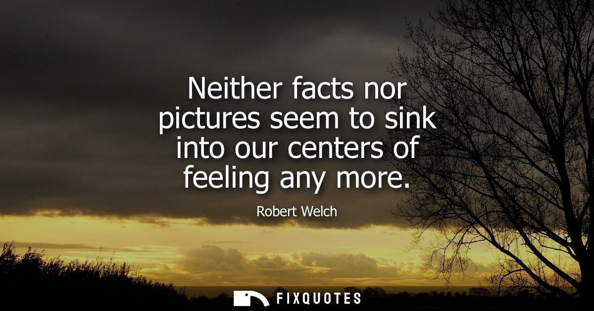 Neither facts nor pictures seem to sink into our centers of feeling any more - Robert Welch