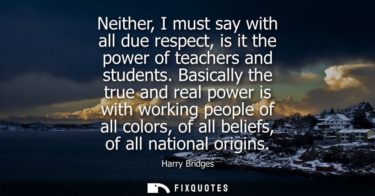 Neither, I must say with all due respect, is it the power of teachers and students. Basically the true and real power is