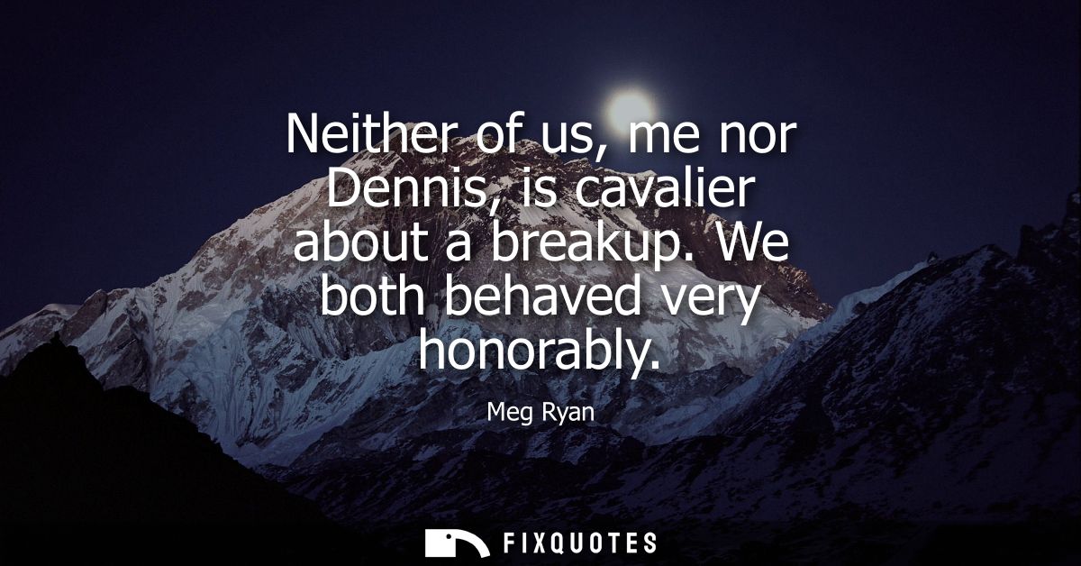 Neither of us, me nor Dennis, is cavalier about a breakup. We both behaved very honorably