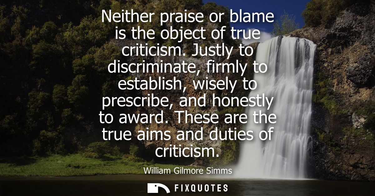 Neither praise or blame is the object of true criticism. Justly to discriminate, firmly to establish, wisely to prescrib