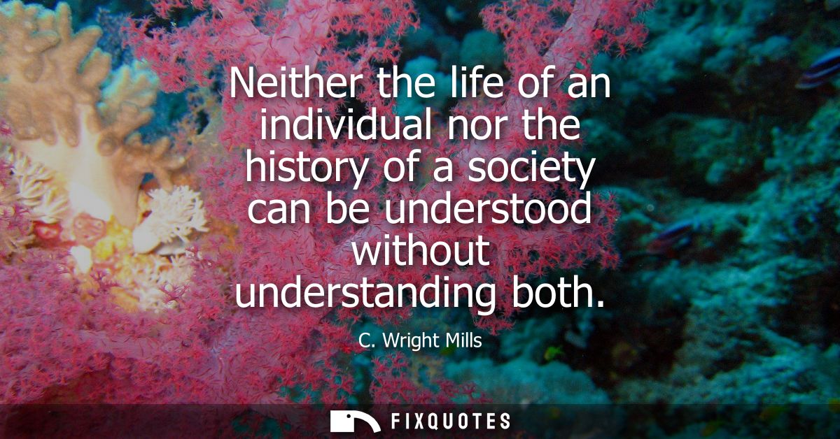 Neither the life of an individual nor the history of a society can be understood without understanding both