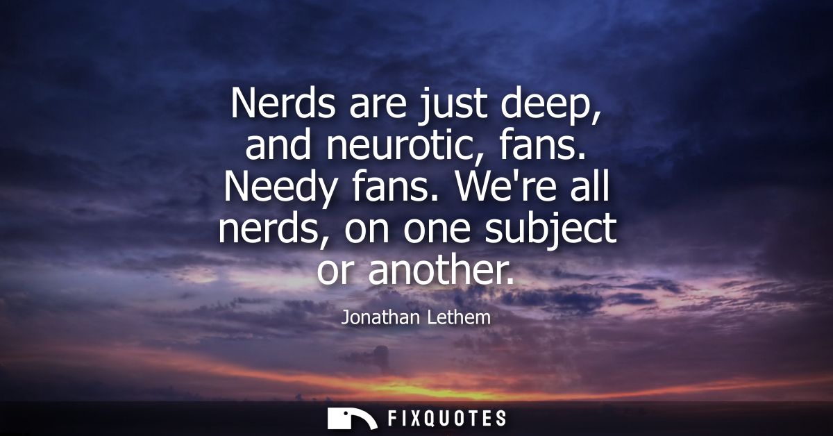Nerds are just deep, and neurotic, fans. Needy fans. Were all nerds, on one subject or another