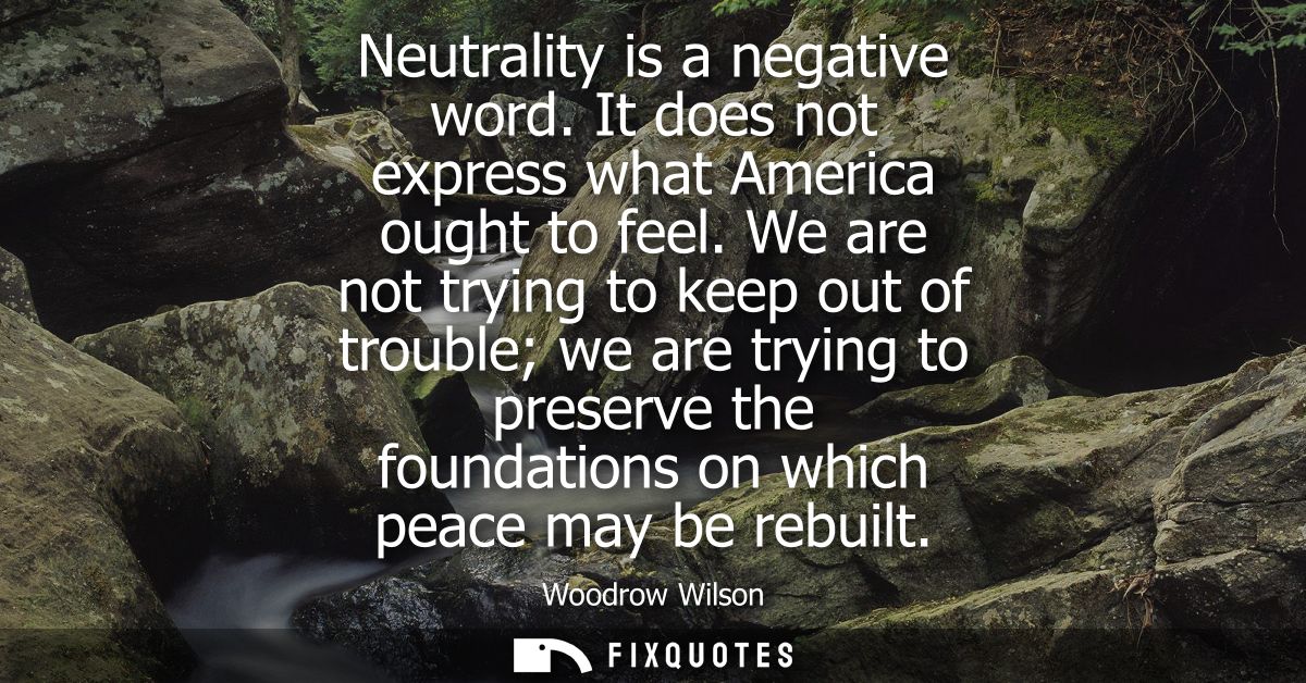 Neutrality is a negative word. It does not express what America ought to feel. We are not trying to keep out of trouble 