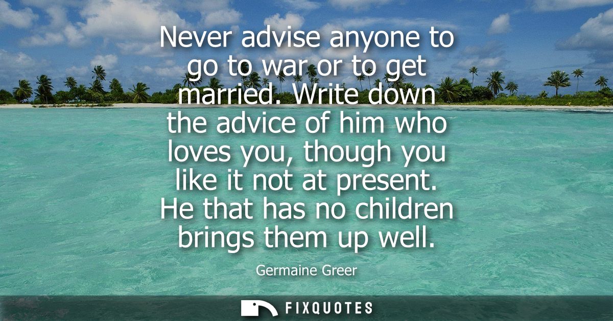 Never advise anyone to go to war or to get married. Write down the advice of him who loves you, though you like it not a