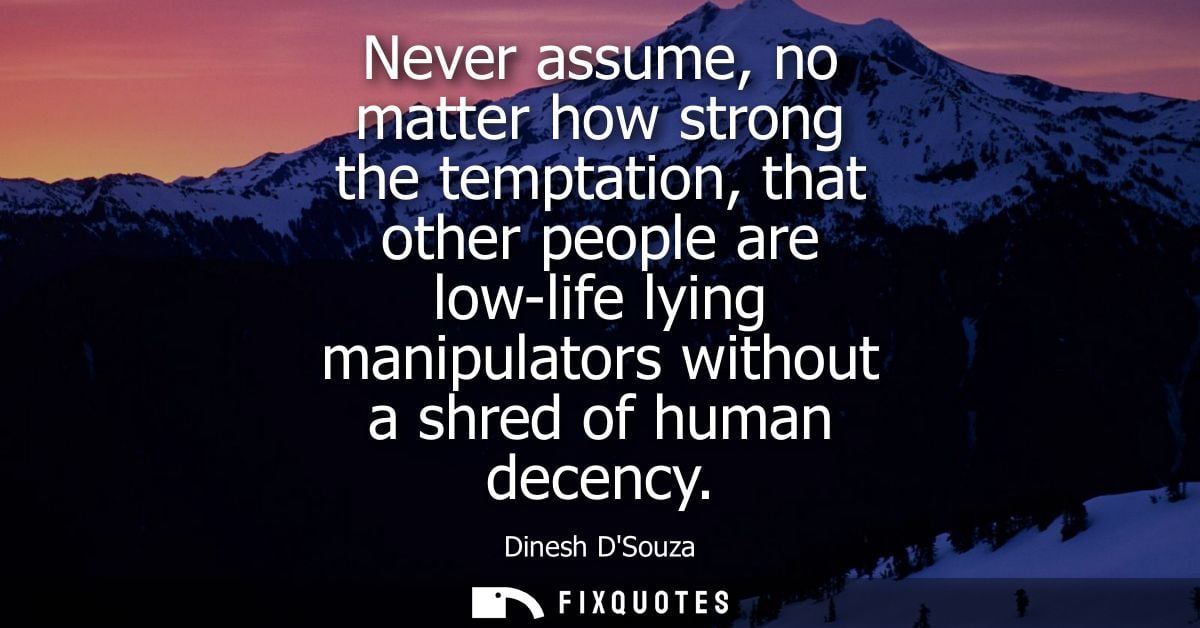 Never assume, no matter how strong the temptation, that other people are low-life lying manipulators without a shred of 