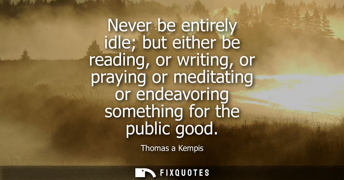 Never be entirely idle but either be reading, or writing, or praying or meditating or endeavoring something for the publ