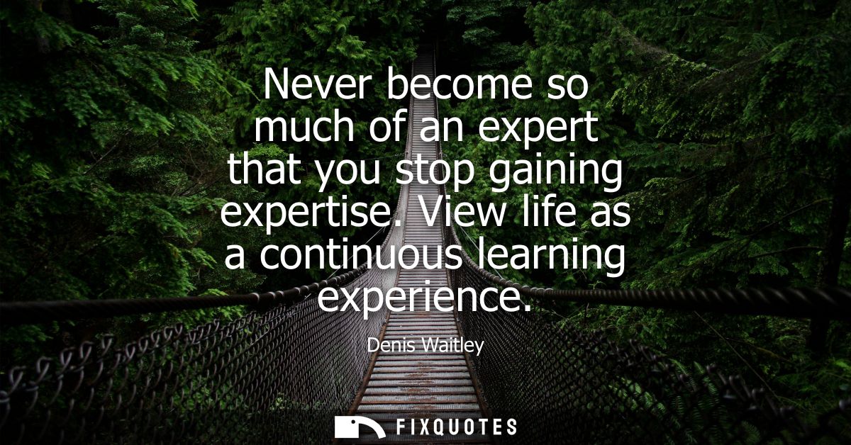 Never become so much of an expert that you stop gaining expertise. View life as a continuous learning experience