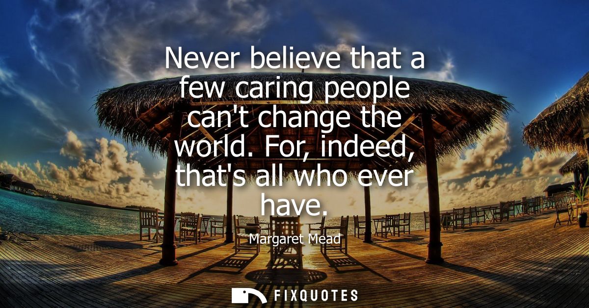 Never believe that a few caring people cant change the world. For, indeed, thats all who ever have