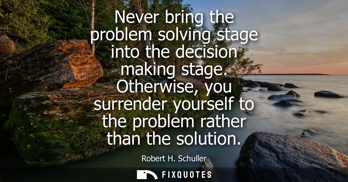 Never bring the problem solving stage into the decision making stage. Otherwise, you surrender yourself to the problem r