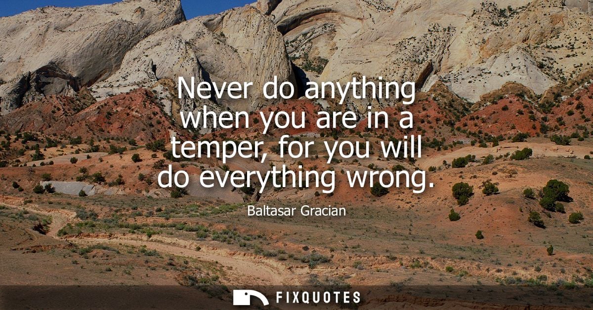 Never do anything when you are in a temper, for you will do everything wrong