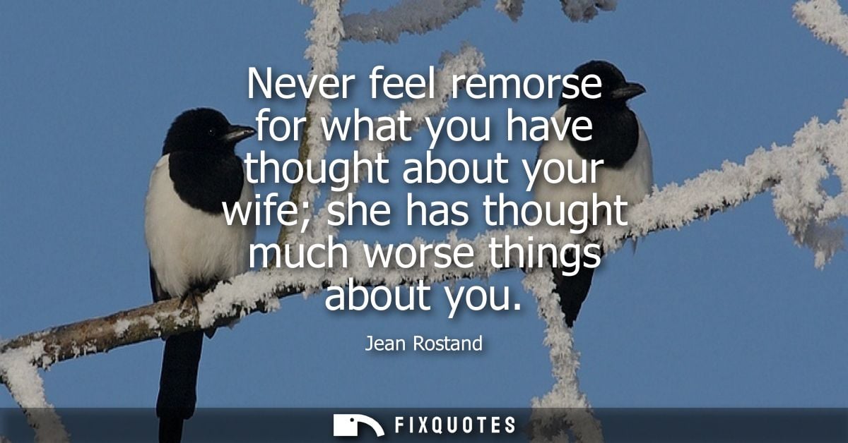 Never feel remorse for what you have thought about your wife she has thought much worse things about you