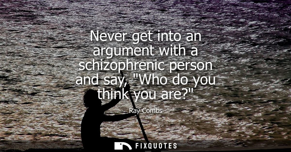 Never get into an argument with a schizophrenic person and say, Who do you think you are?